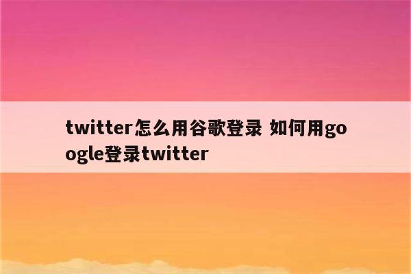 twitter怎么用谷歌登录 如何用google登录twitter