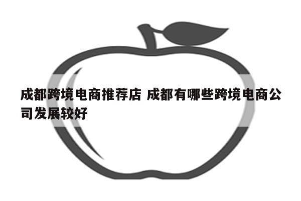 成都跨境电商推荐店 成都有哪些跨境电商公司发展较好