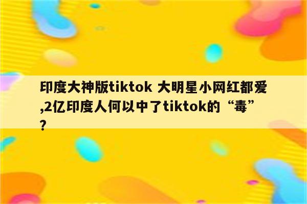 印度大神版tiktok 大明星小网红都爱,2亿印度人何以中了tiktok的“毒”?