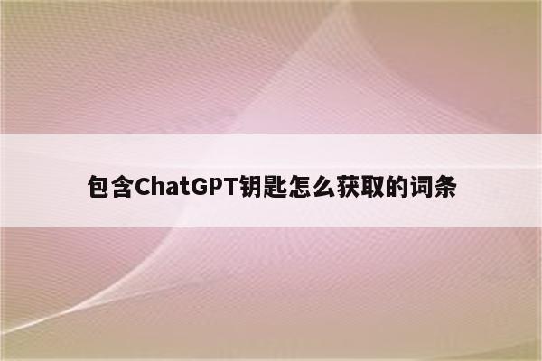 包含ChatGPT钥匙怎么获取的词条