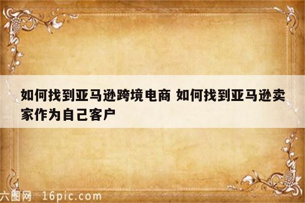 如何找到亚马逊跨境电商 如何找到亚马逊卖家作为自己客户