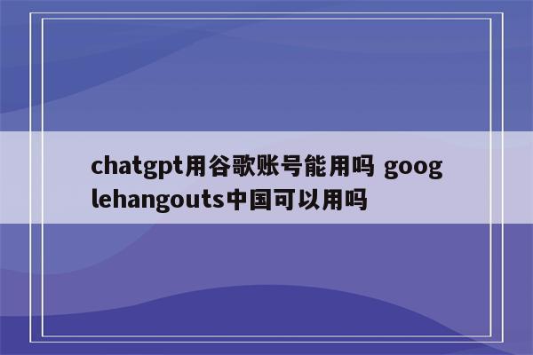 chatgpt用谷歌账号能用吗 googlehangouts中国可以用吗