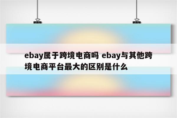 ebay属于跨境电商吗 ebay与其他跨境电商平台最大的区别是什么