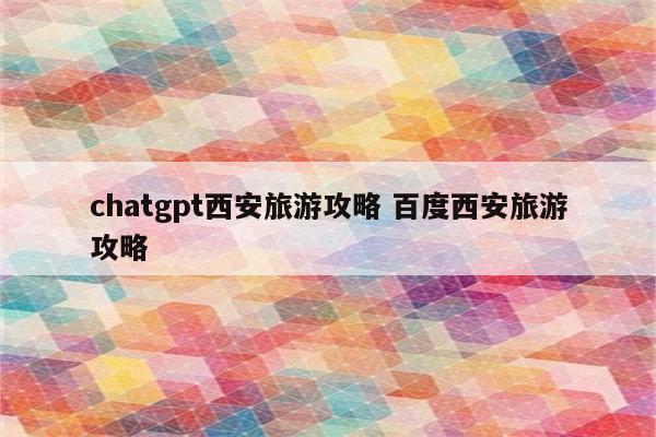 chatgpt西安旅游攻略 百度西安旅游攻略