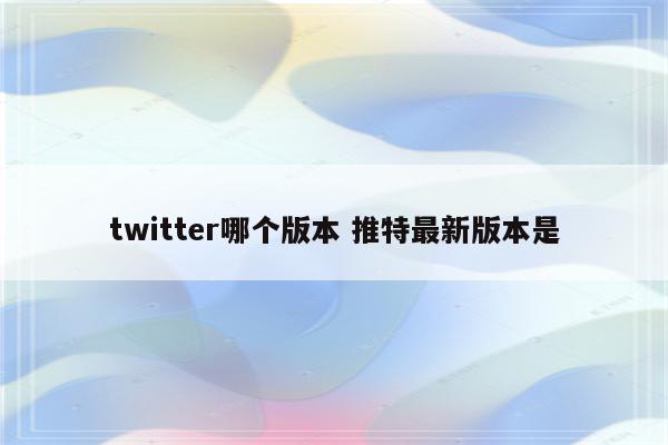 twitter哪个版本 推特最新版本是