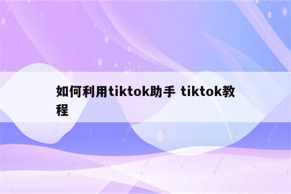 如何利用tiktok助手 tiktok教程