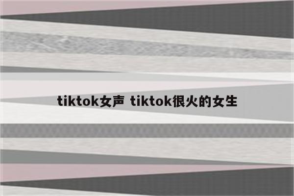 tiktok女声 tiktok很火的女生