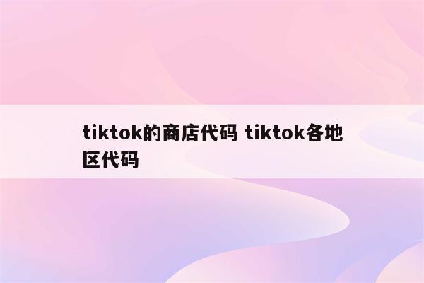 tiktok的商店代码 tiktok各地区代码