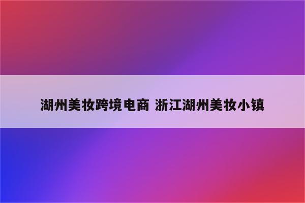 湖州美妆跨境电商 浙江湖州美妆小镇