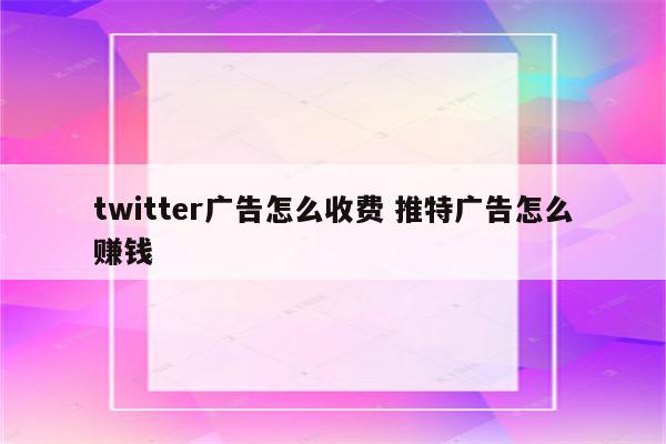 twitter广告怎么收费 推特广告怎么赚钱