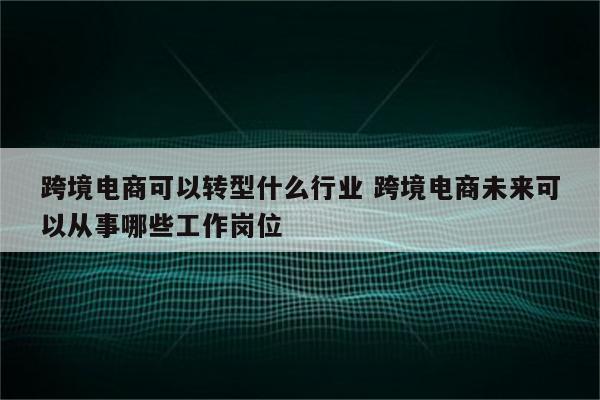 跨境电商可以转型什么行业 跨境电商未来可以从事哪些工作岗位
