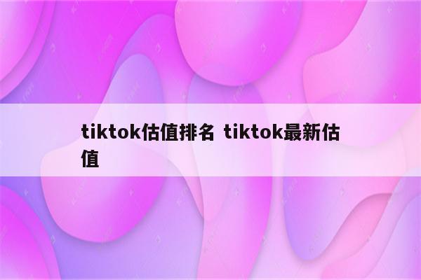 tiktok估值排名 tiktok最新估值