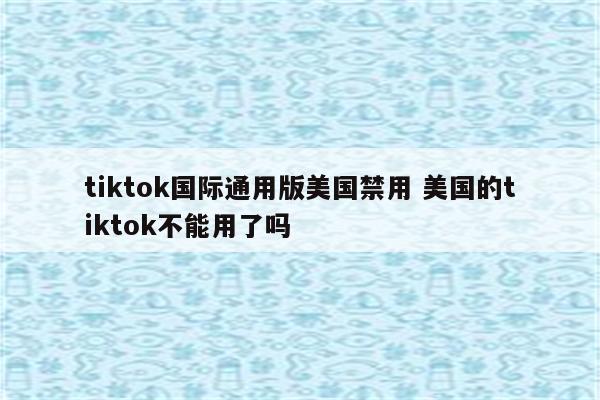tiktok国际通用版美国禁用 美国的tiktok不能用了吗