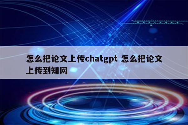 怎么把论文上传chatgpt 怎么把论文上传到知网