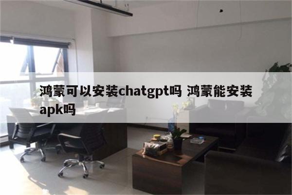 鸿蒙可以安装chatgpt吗 鸿蒙能安装apk吗