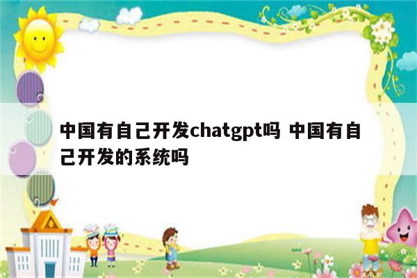 中国有自己开发chatgpt吗 中国有自己开发的系统吗