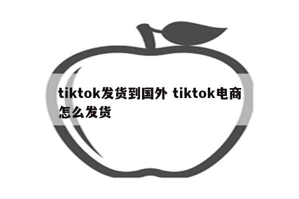 tiktok发货到国外 tiktok电商怎么发货