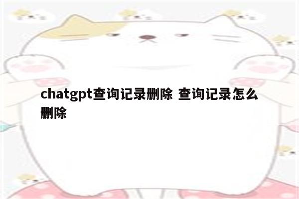 chatgpt查询记录删除 查询记录怎么删除