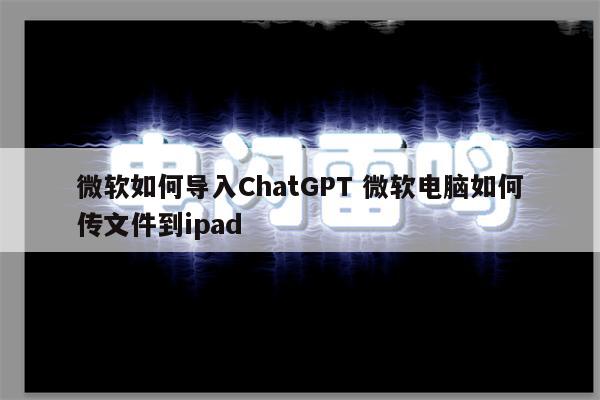 微软如何导入ChatGPT 微软电脑如何传文件到ipad