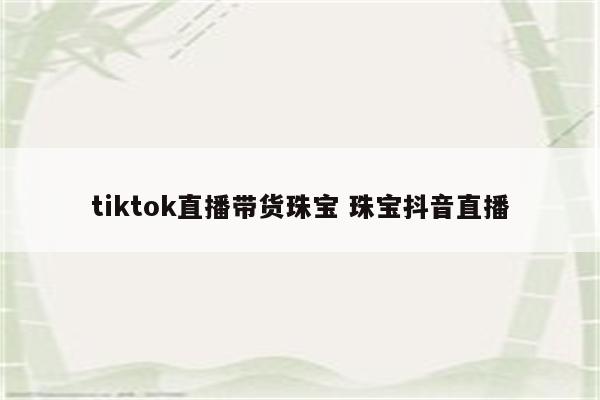 tiktok直播带货珠宝 珠宝抖音直播