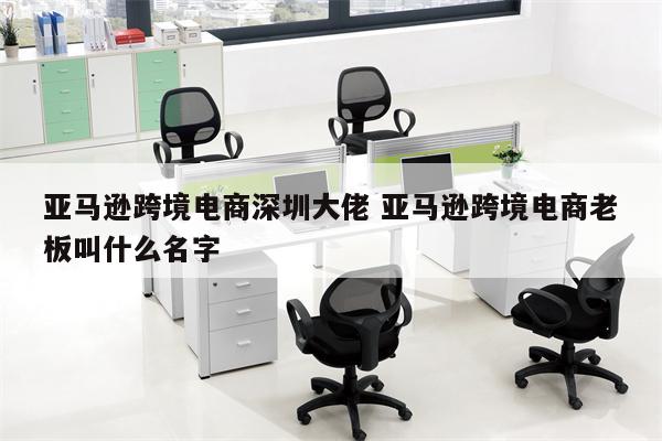 亚马逊跨境电商深圳大佬 亚马逊跨境电商老板叫什么名字
