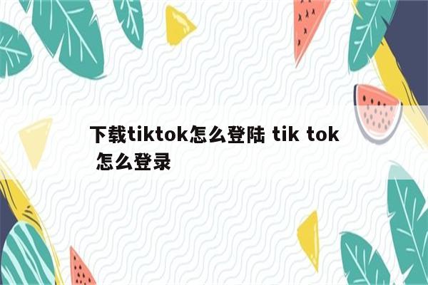 下载tiktok怎么登陆 tik tok 怎么登录