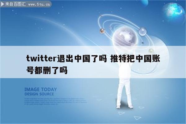 twitter退出中国了吗 推特把中国账号都删了吗