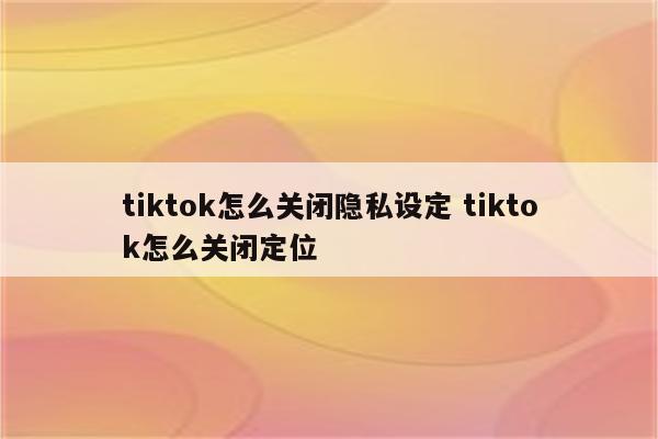 tiktok怎么关闭隐私设定 tiktok怎么关闭定位