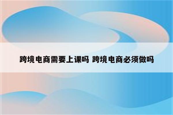 跨境电商需要上课吗 跨境电商必须做吗