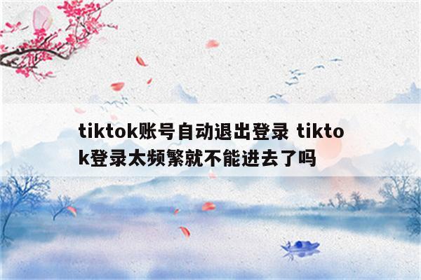 tiktok账号自动退出登录 tiktok登录太频繁就不能进去了吗
