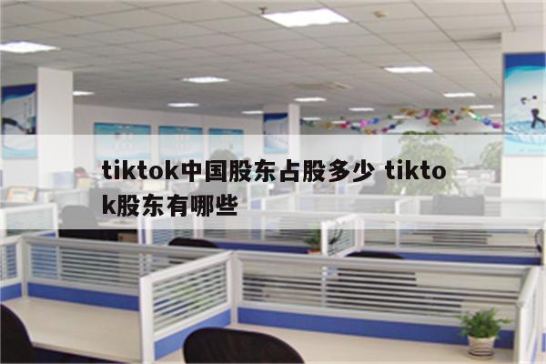 tiktok中国股东占股多少 tiktok股东有哪些