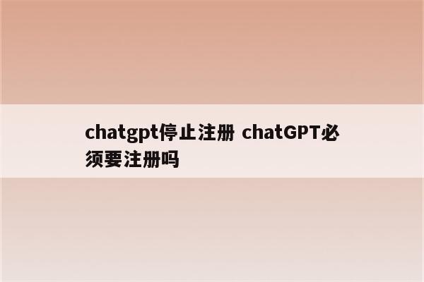 chatgpt停止注册 chatGPT必须要注册吗