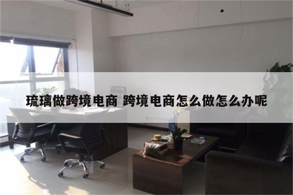 琉璃做跨境电商 跨境电商怎么做怎么办呢