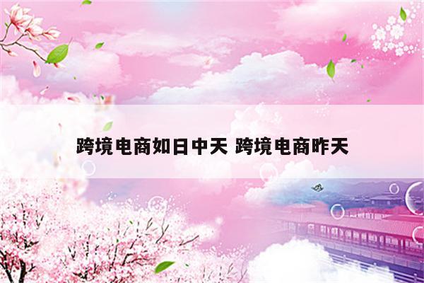 跨境电商如日中天 跨境电商昨天