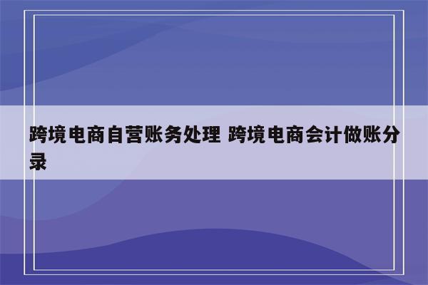 跨境电商自营账务处理 跨境电商会计做账分录