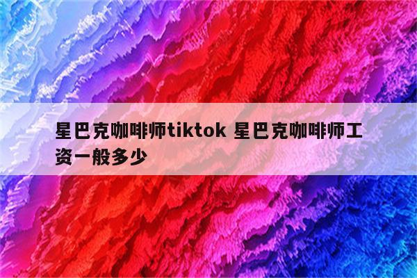 星巴克咖啡师tiktok 星巴克咖啡师工资一般多少