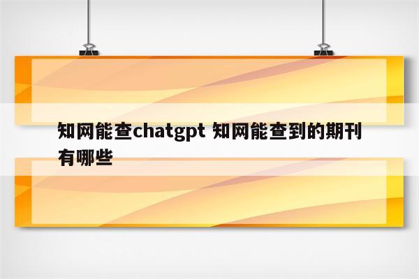 知网能查chatgpt 知网能查到的期刊有哪些