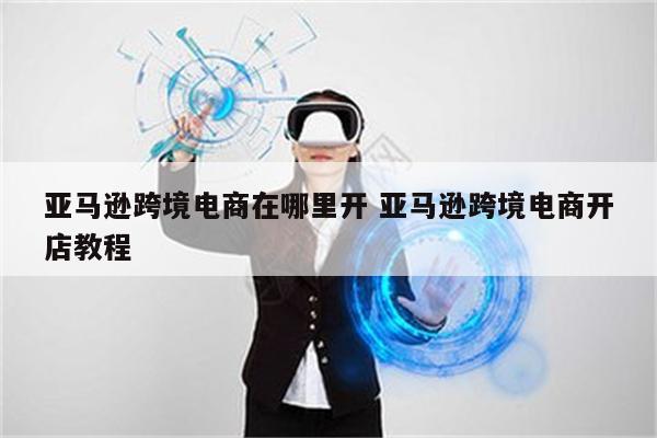 亚马逊跨境电商在哪里开 亚马逊跨境电商开店教程