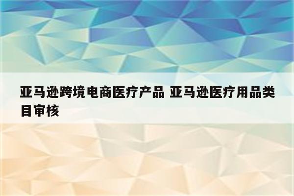 亚马逊跨境电商医疗产品 亚马逊医疗用品类目审核