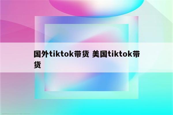 国外tiktok带货 美国tiktok带货