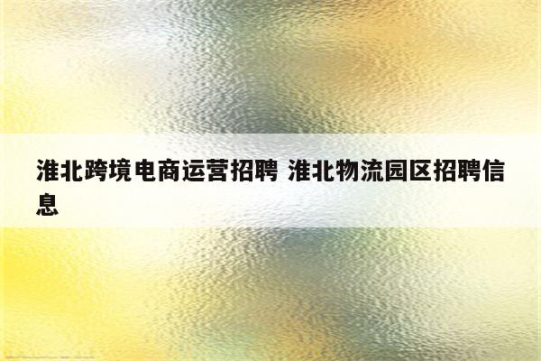 淮北跨境电商运营招聘 淮北物流园区招聘信息