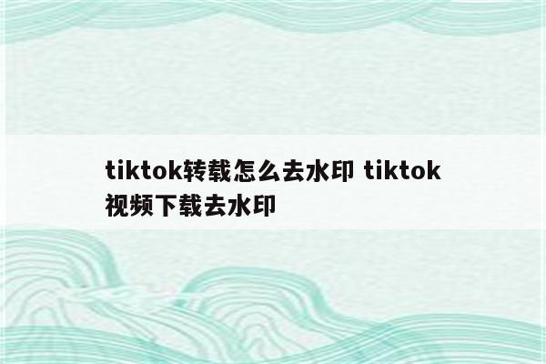 tiktok转载怎么去水印 tiktok视频下载去水印