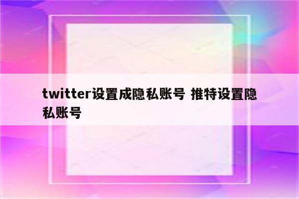 twitter设置成隐私账号 推特设置隐私账号