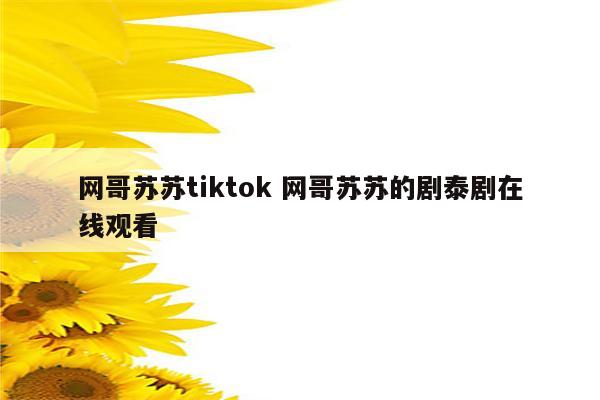 网哥苏苏tiktok 网哥苏苏的剧泰剧在线观看
