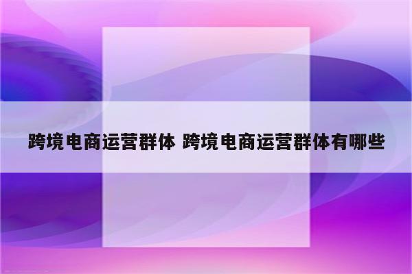 跨境电商运营群体 跨境电商运营群体有哪些