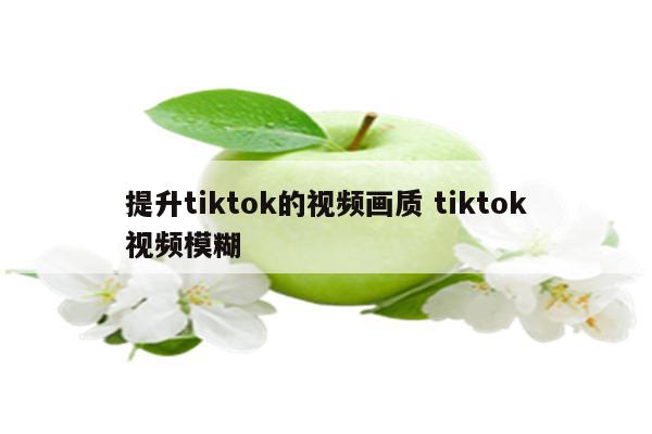 提升tiktok的视频画质 tiktok视频模糊