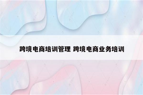跨境电商培训管理 跨境电商业务培训