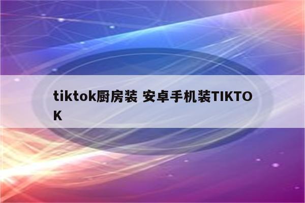 tiktok厨房装 安卓手机装TIKTOK