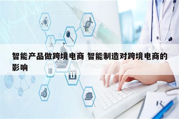 智能产品做跨境电商 智能制造对跨境电商的影响