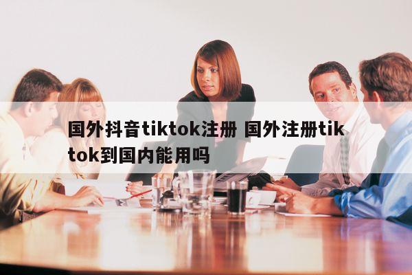 国外抖音tiktok注册 国外注册tiktok到国内能用吗